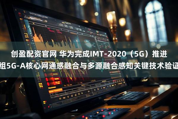 创盈配资官网 华为完成IMT-2020（5G）推进组5G-A核心网通感融合与多源融合感知关键技术验证