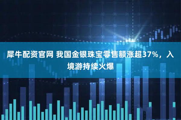 犀牛配资官网 我国金银珠宝零售额涨超37%，入境游持续火爆