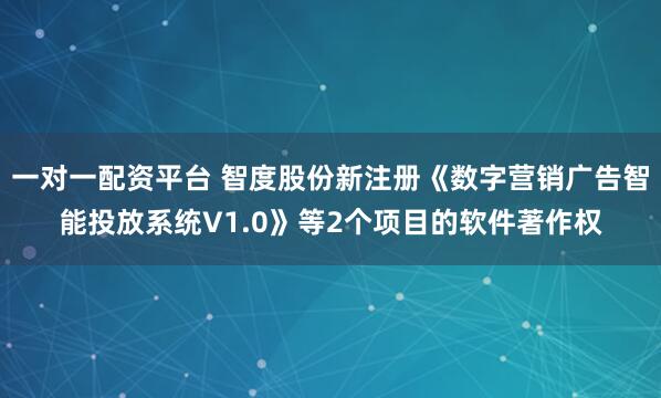 一对一配资平台 智度股份新注册《数字营销广告智能投放系统V1.0》等2个项目的软件著作权