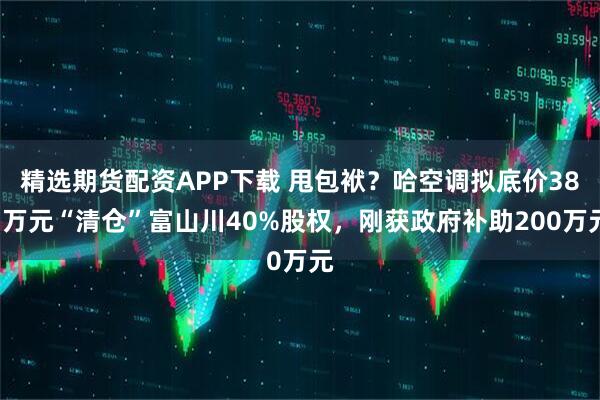 精选期货配资APP下载 甩包袱？哈空调拟底价381万元“清仓”富山川40%股权，刚获政府补助200万元