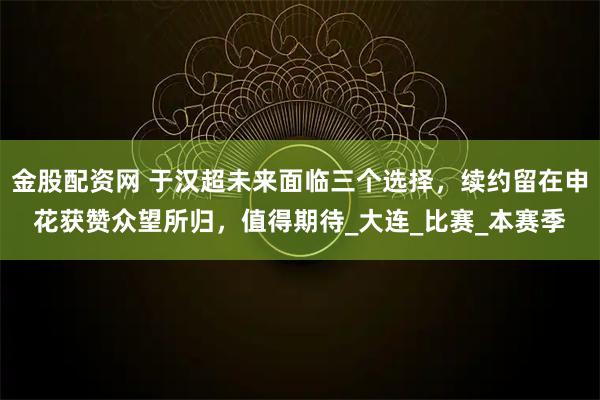 金股配资网 于汉超未来面临三个选择，续约留在申花获赞众望所归，值得期待_大连_比赛_本赛季