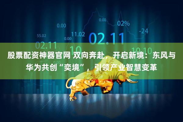 股票配资神器官网 双向奔赴，开启新境：东风与华为共创“奕境”，引领产业智慧变革