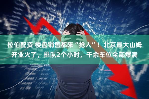 拉伯配资 楼盘销售都来“抢人”！北京最大山姆开业火了，排队2个小时，千余车位全部爆满