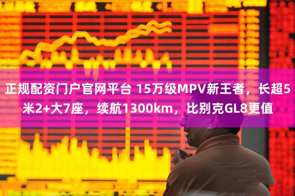 正规配资门户官网平台 15万级MPV新王者，长超5米2+大7座，续航1300km，比别克GL8更值