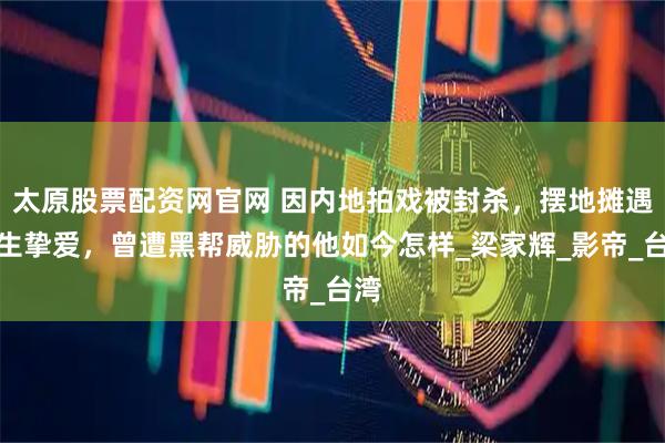 太原股票配资网官网 因内地拍戏被封杀，摆地摊遇一生挚爱，曾遭黑帮威胁的他如今怎样_梁家辉_影帝_台湾