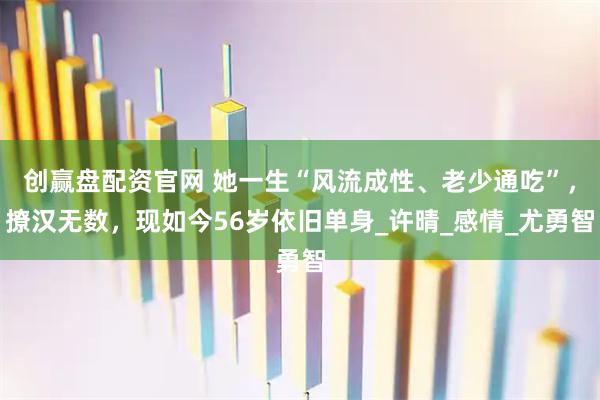 创赢盘配资官网 她一生“风流成性、老少通吃”，撩汉无数，现如今56岁依旧单身_许晴_感情_尤勇智
