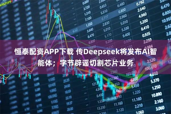 恒泰配资APP下载 传Deepseek将发布AI智能体；字节辟谣切割芯片业务