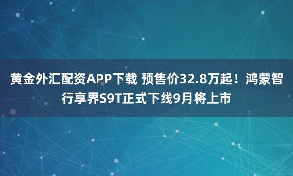 黄金外汇配资APP下载 预售价32.8万起！鸿蒙智行享界S9T正式下线9月将上市