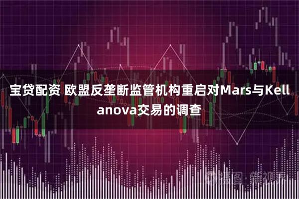 宝贷配资 欧盟反垄断监管机构重启对Mars与Kellanova交易的调查