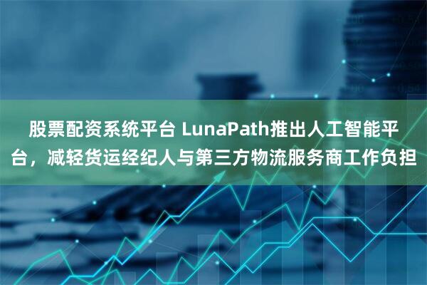 股票配资系统平台 LunaPath推出人工智能平台，减轻货运经纪人与第三方物流服务商工作负担