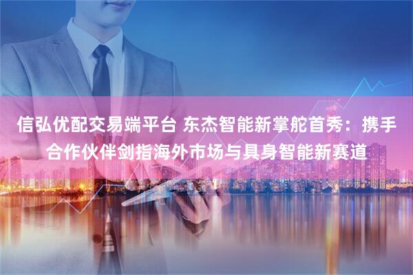 信弘优配交易端平台 东杰智能新掌舵首秀：携手合作伙伴剑指海外市场与具身智能新赛道