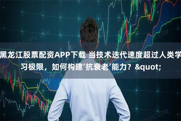 黑龙江股票配资APP下载 当技术迭代速度超过人类学习极限，如何构建‘抗衰老’能力？"