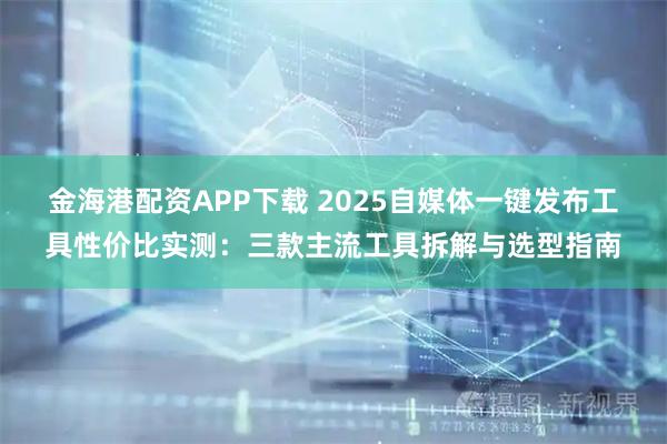 金海港配资APP下载 2025自媒体一键发布工具性价比实测：三款主流工具拆解与选型指南