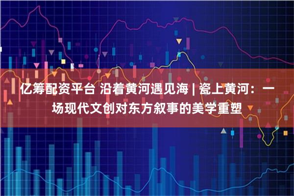 亿筹配资平台 沿着黄河遇见海 | 瓷上黄河：一场现代文创对东方叙事的美学重塑