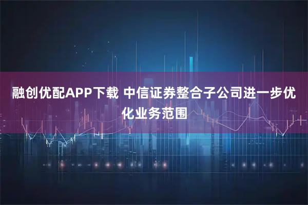 融创优配APP下载 中信证券整合子公司进一步优化业务范围