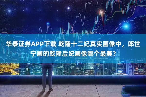 华泰证券APP下载 乾隆十二妃真实画像中，郎世宁画的乾隆后妃画像哪个最美？