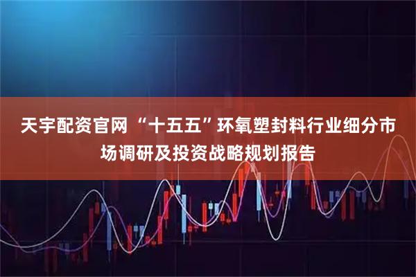 天宇配资官网 “十五五”环氧塑封料行业细分市场调研及投资战略规划报告