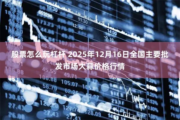 股票怎么玩杠杆 2025年12月16日全国主要批发市场大蒜价格行情