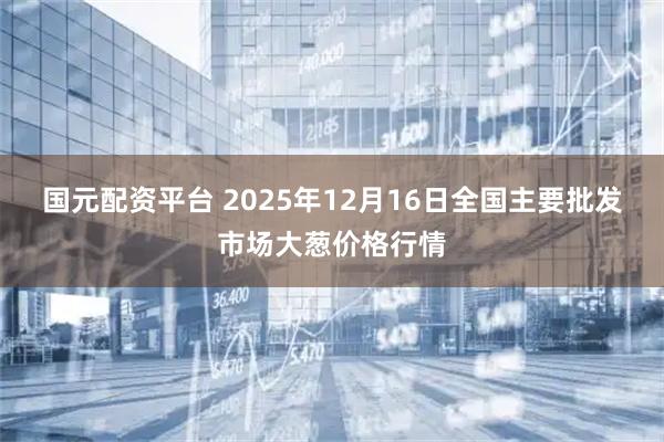 国元配资平台 2025年12月16日全国主要批发市场大葱价格行情