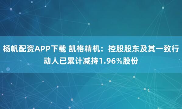 杨帆配资APP下载 凯格精机：控股股东及其一致行动人已累计减持1.96%股份