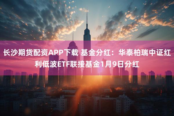 长沙期货配资APP下载 基金分红：华泰柏瑞中证红利低波ETF联接基金1月9日分红