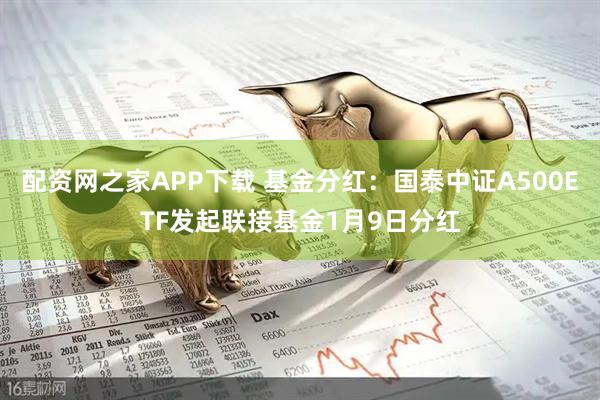 配资网之家APP下载 基金分红：国泰中证A500ETF发起联接基金1月9日分红