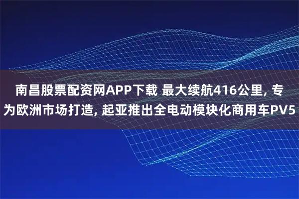 南昌股票配资网APP下载 最大续航416公里, 专为欧洲市场打造, 起亚推出全电动模块化商用车PV5