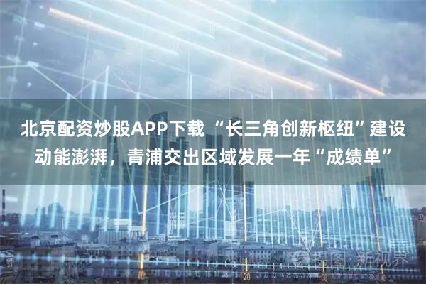 北京配资炒股APP下载 “长三角创新枢纽”建设动能澎湃，青浦交出区域发展一年“成绩单”