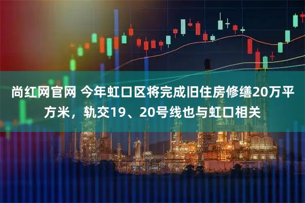 尚红网官网 今年虹口区将完成旧住房修缮20万平方米，轨交19、20号线也与虹口相关