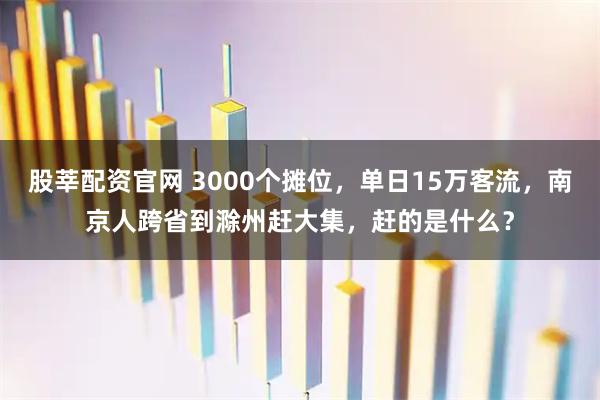 股莘配资官网 3000个摊位，单日15万客流，南京人跨省到滁州赶大集，赶的是什么？