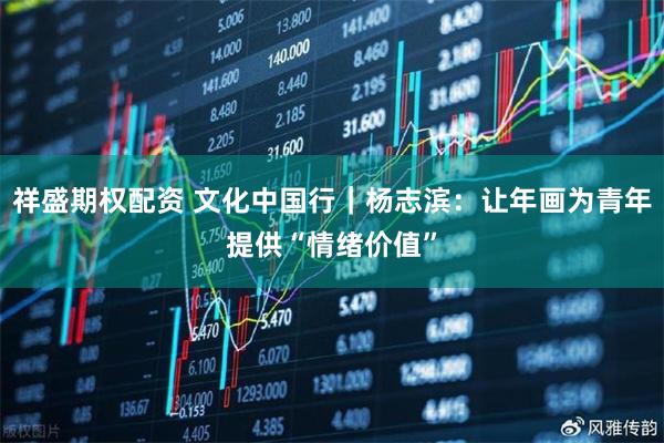 祥盛期权配资 文化中国行｜杨志滨：让年画为青年提供“情绪价值”