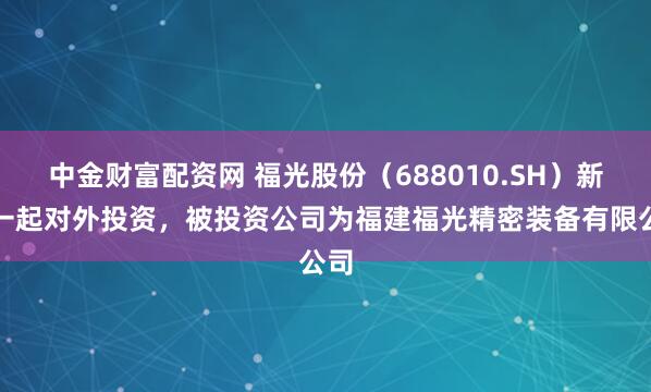 中金财富配资网 福光股份（688010.SH）新增一起对外投资，被投资公司为福建福光精密装备有限公司