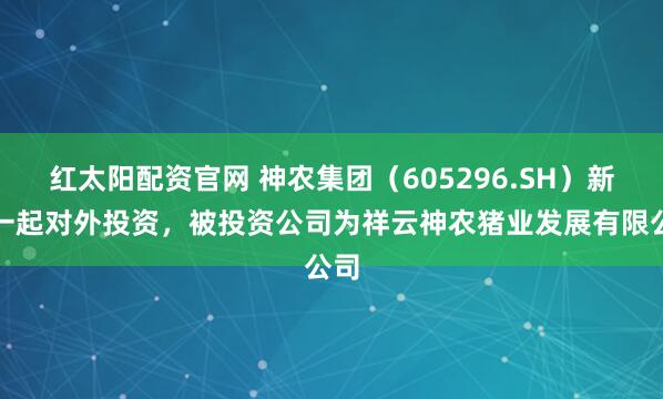 红太阳配资官网 神农集团（605296.SH）新增一起对外投资，被投资公司为祥云神农猪业发展有限公司
