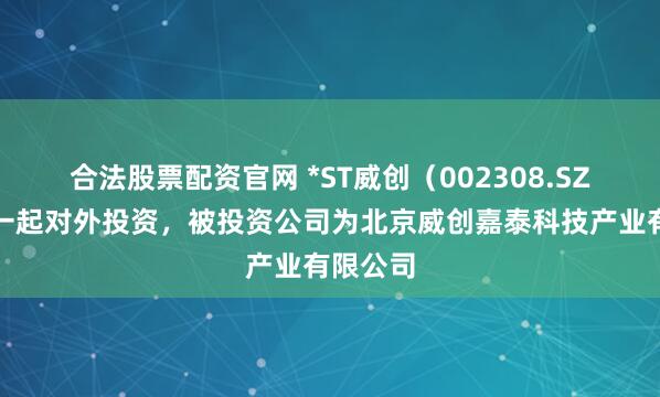 合法股票配资官网 *ST威创（002308.SZ）新增一起对外投资，被投资公司为北京威创嘉泰科技产业有限公司