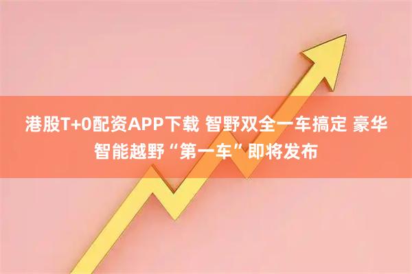 港股T+0配资APP下载 智野双全一车搞定 豪华智能越野“第一车”即将发布