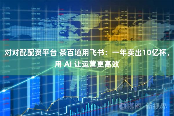 对对配配资平台 茶百道用飞书：一年卖出10亿杯，用 AI 让运营更高效