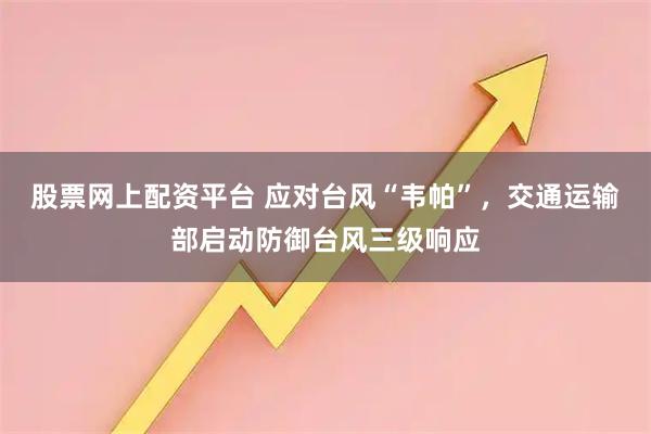 股票网上配资平台 应对台风“韦帕”，交通运输部启动防御台风三级响应