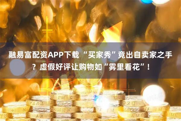 融易富配资APP下载 “买家秀”竟出自卖家之手？虚假好评让购物如“雾里看花”！