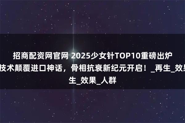 招商配资网官网 2025少女针TOP10重磅出炉！国产技术颠覆进口神话，骨相抗衰新纪元开启！_再生_效果_人群