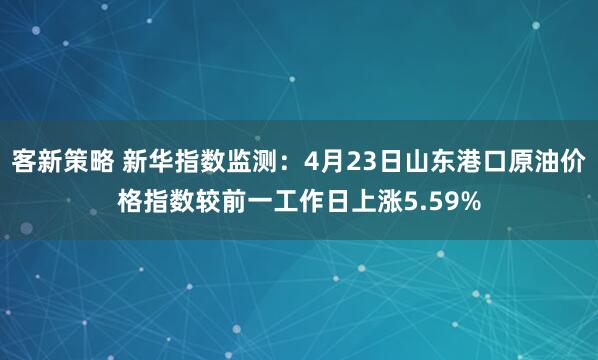 客新策略 新华指数监测：4月23日山东港口原油价格指数较前一工作日上涨5.59%