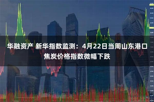 华融资产 新华指数监测：4月22日当周山东港口焦炭价格指数微幅下跌